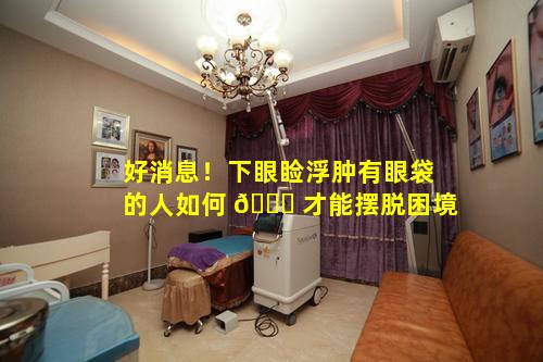 好消息！下眼睑浮肿有眼袋的人如何 💐 才能摆脱困境